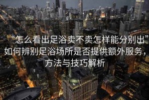 “怎么看出足浴賣(mài)不賣(mài)怎樣能分別出”如何辨別足浴場(chǎng)所是否提供額外服務(wù)，方法與技巧解析