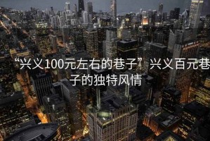 “興義100元左右的巷子”興義百元巷子的獨特風(fēng)情