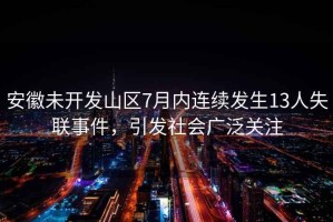 安徽未開(kāi)發(fā)山區7月內連續發(fā)生13人失聯(lián)事件，引發(fā)社會(huì )廣泛關(guān)注