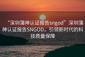 “深圳蒲神認證報告sngod”深圳蒲神認證報告SNGOD，引領(lǐng)新時(shí)代的科技質(zhì)量保障