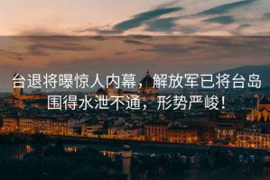 臺退將曝驚人內幕，解放軍已將臺島圍得水泄不通，形勢嚴峻！