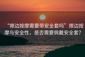 “擦邊按摩需要帶安全套嗎”擦邊按摩與安全性，是否需要佩戴安全套？