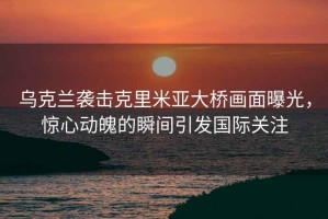 烏克蘭襲擊克里米亞大橋畫(huà)面曝光，驚心動(dòng)魄的瞬間引發(fā)國際關(guān)注