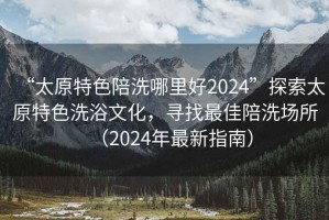 “太原特色陪洗哪里好2024”探索太原特色洗浴文化，尋找最佳陪洗場(chǎng)所（2024年最新指南）
