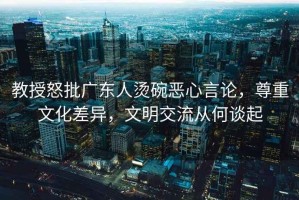 教授怒批廣東人燙碗惡心言論，尊重文化差異，文明交流從何談起