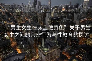 “男生女生在床上做黃色”關(guān)于男生女生之間的親密行為與性教育的探討