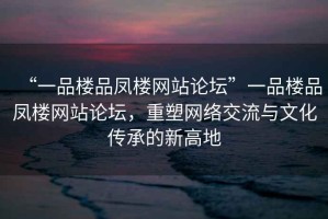 “一品樓品鳳樓網(wǎng)站論壇”一品樓品鳳樓網(wǎng)站論壇，重塑網(wǎng)絡(luò )交流與文化傳承的新高地
