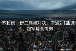 蘇超榜一榜二巔峰對決，南通2-1鹽城，冠軍懸念再起！
