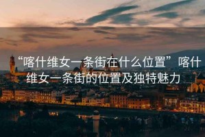 “喀什維女一條街在什么位置”喀什維女一條街的位置及獨特魅力
