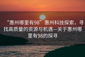 “惠州哪里有98”惠州科技探索，尋找高質(zhì)量的資源與機遇—關(guān)于惠州哪里有98的探尋