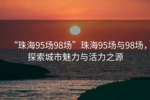 “珠海95場(chǎng)98場(chǎng)”珠海95場(chǎng)與98場(chǎng)，探索城市魅力與活力之源