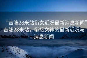“吉隆28米站銜女近況最新消息新聞”吉隆28米站，銜接女神的最新近況與消息新聞