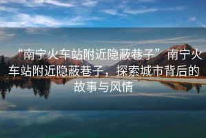 “南寧火車(chē)站附近隱蔽巷子”南寧火車(chē)站附近隱蔽巷子，探索城市背后的故事與風(fēng)情