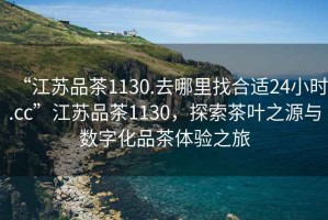 “江蘇品茶1130.去哪里找合適24小時(shí).cc”江蘇品茶1130，探索茶葉之源與數字化品茶體驗之旅