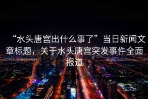 “水頭唐宮出什么事了”當日新聞文章標題，關(guān)于水頭唐宮突發(fā)事件全面報道