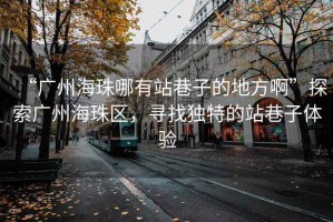 “廣州海珠哪有站巷子的地方啊”探索廣州海珠區，尋找獨特的站巷子體驗