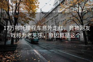 17萬(wàn)哪吒增程車(chē)意外走紅，竟被網(wǎng)友戲稱(chēng)為老頭樂(lè )，原因竟是這個(gè)！