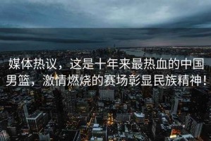 媒體熱議，這是十年來(lái)最熱血的中國男籃，激情燃燒的賽場(chǎng)彰顯民族精神！