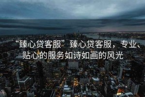 “臻心貸客服”臻心貸客服，專(zhuān)業(yè)、貼心的服務(wù)如詩(shī)如畫(huà)的風(fēng)光