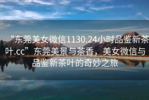 “東莞美女微信1130.24小時(shí)品鑒新茶葉.cc”東莞美景與茶香，美女微信與品鑒新茶葉的奇妙之旅