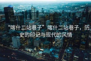 “喀什二站巷子”喀什二站巷子，歷史的印記與現代的風(fēng)情