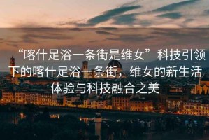 “喀什足浴一條街是維女”科技引領(lǐng)下的喀什足浴一條街，維女的新生活體驗與科技融合之美