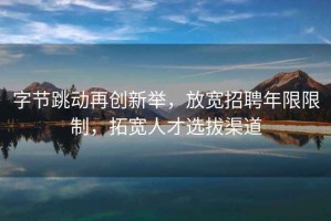 字節跳動(dòng)再創(chuàng  )新舉，放寬招聘年限限制，拓寬人才選拔渠道