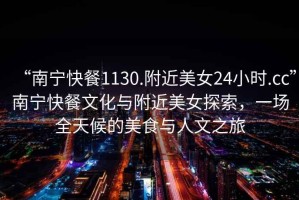 “南寧快餐1130.附近美女24小時(shí).cc”南寧快餐文化與附近美女探索，一場(chǎng)全天候的美食與人文之旅