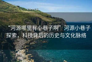“河源哪里有小巷子啊”河源小巷子探索，科技背后的歷史與文化脈絡(luò )