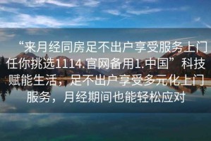 “來(lái)月經(jīng)同房足不出戶(hù)享受服務(wù)上門(mén)任你挑選1114.官網(wǎng)備用1.中國”科技賦能生活，足不出戶(hù)享受多元化上門(mén)服務(wù)，月經(jīng)期間也能輕松應對