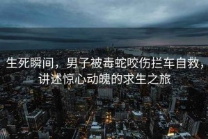 生死瞬間，男子被毒蛇咬傷攔車(chē)自救，講述驚心動(dòng)魄的求生之旅