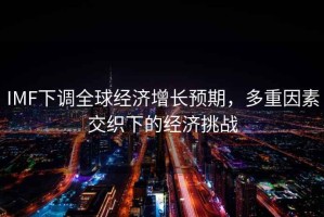 IMF下調全球經(jīng)濟增長(cháng)預期，多重因素交織下的經(jīng)濟挑戰