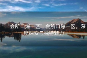 “會(huì )所口爆一區”會(huì )所口爆一區，深度探索與獨特魅力