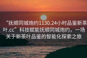 “撫順同城炮約1130.24小時(shí)品鑒新茶葉.cc”科技賦能撫順同城炮約，一場(chǎng)關(guān)于新茶葉品鑒的智能化探索之旅