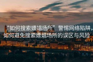 “如何搜索嫖娼場(chǎng)所”警惕網(wǎng)絡(luò )陷阱，如何避免搜索嫖娼場(chǎng)所的誤區與風(fēng)險