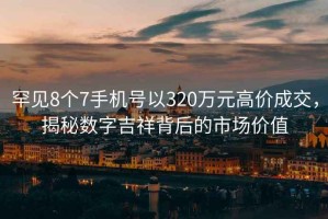 罕見(jiàn)8個(gè)7手機號以320萬(wàn)元高價(jià)成交，揭秘數字吉祥背后的市場(chǎng)價(jià)值