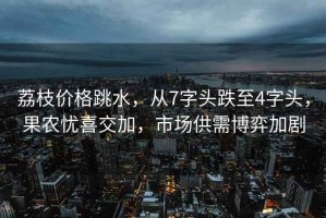 荔枝價(jià)格跳水，從7字頭跌至4字頭，果農憂(yōu)喜交加，市場(chǎng)供需博弈加劇
