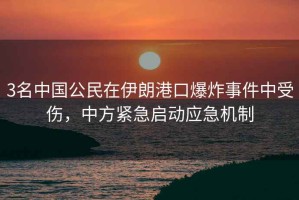3名中國公民在伊朗港口爆炸事件中受傷，中方緊急啟動(dòng)應急機制