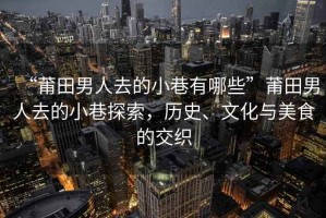 “莆田男人去的小巷有哪些”莆田男人去的小巷探索，歷史、文化與美食的交織