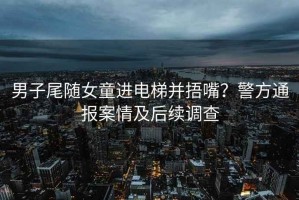 男子尾隨女童進(jìn)電梯并捂嘴？警方通報案情及后續調查