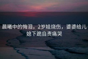 晨曦中的悔淚，2歲娃燒傷，婆婆給兒媳下跪自責痛哭