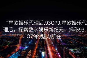 “星歐娛樂(lè )代理后.93O79.星歐娛樂(lè )代理后，探索數字娛樂(lè )新紀元，揭秘93O79的魅力所在