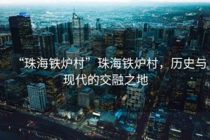 “珠海鐵爐村”珠海鐵爐村，歷史與現代的交融之地