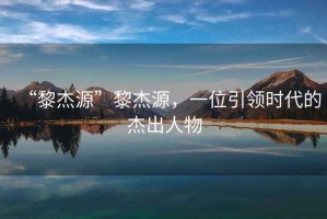“黎杰源”黎杰源，一位引領(lǐng)時(shí)代的杰出人物