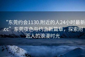 “東莞約會(huì )1130.附近的人24小時(shí)最新.cc”東莞夜色與約會(huì )新篇章，探索附近人的浪漫時(shí)光