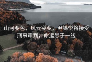 山河變色，風(fēng)云突變，尹錫悅將接受刑事審判，命運懸于一線(xiàn)
