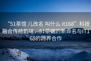 “51茶館 兒改名 叫什么 it168”科技融合傳統韻味，51茶館的新命名與IT168的跨界合作