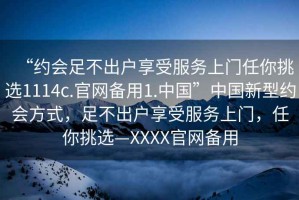 “約會(huì )足不出戶(hù)享受服務(wù)上門(mén)任你挑選1114c.官網(wǎng)備用1.中國”中國新型約會(huì )方式，足不出戶(hù)享受服務(wù)上門(mén)，任你挑選—XXXX官網(wǎng)備用