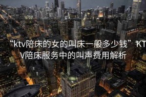 “ktv陪床的女的叫床一般多少錢(qián)”KTV陪床服務(wù)中的叫聲費用解析