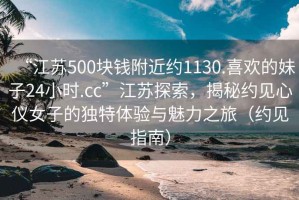 “江蘇500塊錢(qián)附近約1130.喜歡的妹子24小時(shí).cc”江蘇探索，揭秘約見(jiàn)心儀女子的獨特體驗與魅力之旅（約見(jiàn)指南）